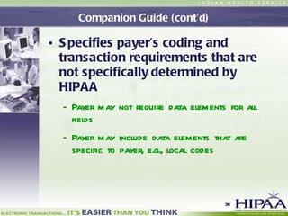 Companion Guide (cont’d) Specifies payer’s coding and transaction requirements that are not specifically determined by HIPAA Payer may not require data elements for all fields Payer may include data elements that are specific to payer , e.g.,  local codes   