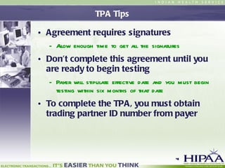 TPA Tips Agreement requires signatures Allow enough time to get all the signatures Don’t complete this agreement until you are ready to begin testing Payer will stipulate effective date and you must begin testing within six months of that date To complete the TPA, you must obtain trading partner ID number from payer 