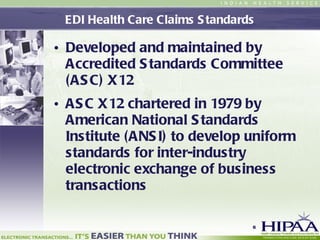 EDI Health Care Claims Standards Developed and maintained by Accredited Standards Committee (ASC) X12 ASC X12 chartered in 1979 by American National Standards Institute (ANSI) to develop uniform standards for inter-industry electronic exchange of business transactions  