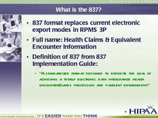 What Is the 837? 837 format replaces current electronic export modes in RPMS 3P Full name: Health Claims & Equivalent Encounter Information Definition of 837 from 837 Implementation Guide: “ A standardized format designed to expedite the goal of achieving a totally electronic data interchange health encounter/claims processing and payment environment.”  