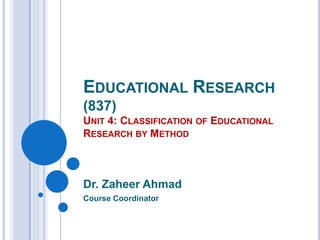 EDUCATIONAL RESEARCH
(837)
UNIT 4: CLASSIFICATION OF EDUCATIONAL
RESEARCH BY METHOD
Dr. Zaheer Ahmad
Course Coordinator
 