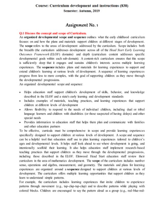 Assignment No. 1
Q.1 Discuss the concept and scope of Curriculum.
An organized developmental scope and sequence outlines what the early childhood curriculum
focuses on and how the plans and materials support children at different stages of development.
The scope refers to the areas of development addressed by the curriculum. Scope includes both
the breadth (the curriculum addresses development across all of the Head Start Early Learning
Outcomes Framework (ELOF) domains) and depth (curriculum content addresses specific
developmental goals within each sub-domain). A content-rich curriculum ensures that this scope
is sufficiently deep that it engages and sustains children's interests across multiple learning
experiences. The sequence includes plans and materials for learning experiences to support and
extend children's learning at various levels of development. A sequence of learning experiences
progress from less to more complex, with the goal of supporting children as they move through
the developmental progressions.
An organized developmental scope and sequence:
 Helps education staff support children's development of skills, behavior, and knowledge
described in the ELOF and a state's early learning and development standards
 Includes examples of materials, teaching practices, and learning experiences that support
children at different levels of development
 Allows flexibility to respond to the needs of individual children, including dual or tribal
language learners and children with disabilities (or those suspected of having delays) and other
special needs
 Provides information to education staff that helps them plan and communicate with families
and other education partners
To be effective, curricula must be comprehensive in scope and provide learning experiences
specifically designed to support children at various levels of development. A scope and sequence
can be a helpful tool that education staff use to plan learning experiences tailored to children’s
ages and developmental levels. It helps staff look ahead to see where development is going, and
intentionally scaffold their learning. It also helps education staff implement research-based
teaching practices that support children as they move through the developmental progressions,
including those described in the ELOF. Elmwood Head Start education staff review their
curriculum in the area of mathematics development. The scope of the curriculum includes number
sense, operations and algebra, measurement, and geometry. The materials and plans for learning
experiences are organized around a sequence designed to support children at various levels of
development. The curriculum offers multiple learning opportunities that support children as they
learn to understand simple patterns.
For example, the curriculum includes learning experiences that invite children to experience
patterns through movement (e.g., tap-clap-tap-clap) and to describe patterns while playing with
colored blocks. Children are encouraged to say the pattern aloud as a group (e.g., red-blue-red-
 