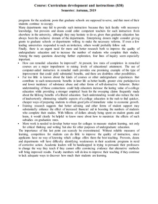 programs for the academic posts that graduate schools are supposed to serve, and that most of their
students continue to occupy.
Many departments may fail to provide such instruction because they lack faculty with necessary
knowledge, but provosts and deans could enlist competent teachers for such instruction from
elsewhere in the university, although they may hesitate to do so, given than graduate education has
always been the exclusive domain of the departments. Enterprising donors might consider giving
grants to graduate schools or departments willing to make the necessary reforms. If even a few
leading universities responded to such an invitation, others would probably follow suit.
Finally, there is an urgent need for more and better research both to improve the quality of
undergraduate education and to increase the number of students who complete their studies.
Among the many questions deserving further exploration, four lines of inquiry seem especially
important.
 How can remedial education be improved? At present, low rates of completion in remedial
courses are a major impediment to raising levels of educational attainment. The use of
computer-aided instruction in remedial math provides one promising example of the type of
improvement that could yield substantial benefits, and there are doubtless other possibilities.
 Far too little is known about the kinds of courses or other undergraduate experiences that
contribute to such noneconomic benefits in later life as better health, greater civic participation
and lower incidence of substance abuse and other forms of self-destructive behavior. Better
understanding of those connections could help educators increase the lasting value of a college
education while providing a stronger empirical basis for the sweeping claims frequently made
about the lifelong benefits of a liberal education. Such understanding would also reduce the risk
of inadvertently eliminating valuable aspects of a college education in the rush to find quicker,
cheaper ways of preparing students to obtain good jobs of immediate value to economic growth.
 Existing research suggests that better advising and other forms of student support may
substantially enhance the effect of increased financial aid in boosting the numbers of students
who complete their studies. With billions of dollars already being spent on student grants and
loans, it would clearly be helpful to know more about how to maximize the effects of such
subsidies on graduation rates.
 More work is needed to develop better ways for colleges to measure student learning, not only
for critical thinking and writing but also for other purposes of undergraduate education.
The importance of this last point can scarcely be overestimated. Without reliable measures of
learning, competition for students can do little to improve the quality of instruction, since
applicants have no way of knowing which college offers them the best teaching. Provosts, deans
and departments will have difficulty identifying weaknesses in their academic programs in need
of corrective action. Academic leaders will be handicapped in trying to persuade their professors
to change the way they teach if they cannot offer convincing evidence that alternative methods
will bring improved results. Faculty members will do less to improve their teaching if they continue
to lack adequate ways to discover how much their students are learning.
 