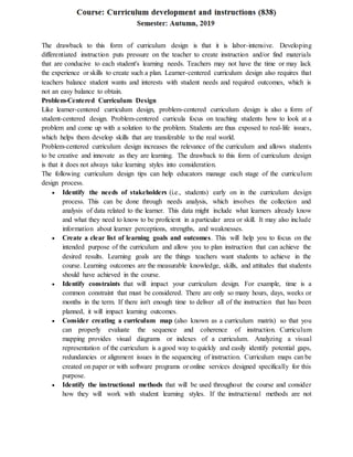 The drawback to this form of curriculum design is that it is labor-intensive. Developing
differentiated instruction puts pressure on the teacher to create instruction and/or find materials
that are conducive to each student's learning needs. Teachers may not have the time or may lack
the experience or skills to create such a plan. Learner-centered curriculum design also requires that
teachers balance student wants and interests with student needs and required outcomes, which is
not an easy balance to obtain.
Problem-Centered Curriculum Design
Like learner-centered curriculum design, problem-centered curriculum design is also a form of
student-centered design. Problem-centered curricula focus on teaching students how to look at a
problem and come up with a solution to the problem. Students are thus exposed to real-life issues,
which helps them develop skills that are transferable to the real world.
Problem-centered curriculum design increases the relevance of the curriculum and allows students
to be creative and innovate as they are learning. The drawback to this form of curriculum design
is that it does not always take learning styles into consideration.
The following curriculum design tips can help educators manage each stage of the curriculum
design process.
 Identify the needs of stakeholders (i.e., students) early on in the curriculum design
process. This can be done through needs analysis, which involves the collection and
analysis of data related to the learner. This data might include what learners already know
and what they need to know to be proficient in a particular area or skill. It may also include
information about learner perceptions, strengths, and weaknesses.
 Create a clear list of learning goals and outcomes. This will help you to focus on the
intended purpose of the curriculum and allow you to plan instruction that can achieve the
desired results. Learning goals are the things teachers want students to achieve in the
course. Learning outcomes are the measurable knowledge, skills, and attitudes that students
should have achieved in the course.
 Identify constraints that will impact your curriculum design. For example, time is a
common constraint that must be considered. There are only so many hours, days, weeks or
months in the term. If there isn't enough time to deliver all of the instruction that has been
planned, it will impact learning outcomes.
 Consider creating a curriculum map (also known as a curriculum matrix) so that you
can properly evaluate the sequence and coherence of instruction. Curriculum
mapping provides visual diagrams or indexes of a curriculum. Analyzing a visual
representation of the curriculum is a good way to quickly and easily identify potential gaps,
redundancies or alignment issues in the sequencing of instruction. Curriculum maps can be
created on paper or with software programs or online services designed specifically for this
purpose.
 Identify the instructional methods that will be used throughout the course and consider
how they will work with student learning styles. If the instructional methods are not
 