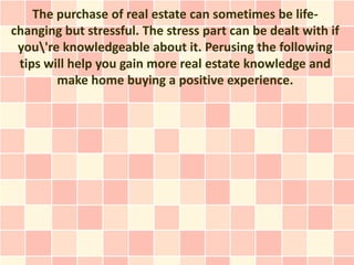The purchase of real estate can sometimes be life-
changing but stressful. The stress part can be dealt with if
 you're knowledgeable about it. Perusing the following
 tips will help you gain more real estate knowledge and
        make home buying a positive experience.
 