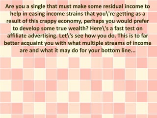 Are you a single that must make some residual income to
   help in easing income strains that you're getting as a
 result of this crappy economy, perhaps you would prefer
    to develop some true wealth? Here's a fast test on
 affiliate advertising. Let's see how you do. This is to far
better acquaint you with what multiple streams of income
       are and what it may do for your bottom line...
 