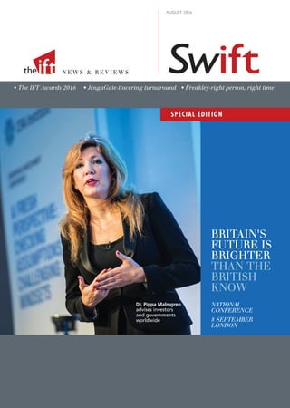 N E W S & R E V I E W S
AUGUST 2016
• The IFT Awards 2016 • JengaGate-towering turnaround • Freakley-right person, right time
Swiftiftthe
Dr. Pippa Malmgren
advises investors
and governments
worldwide
BRITAIN'S
FUTURE IS
BRIGHTER
THAN THE
BRITISH
KNOW
NATIONAL
CONFERENCE
8 SEPTEMBER
LONDON
SPECIAL EDITION
 