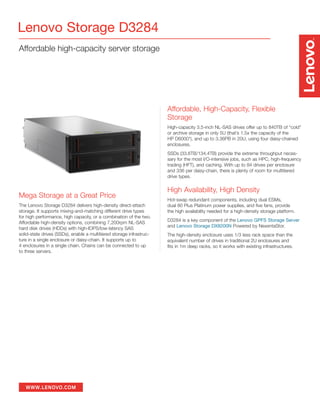 WWW.LENOVO.COM
Affordable high-capacity server storage
Lenovo Storage D3284
Mega Storage at a Great Price
The Lenovo Storage D3284 delivers high-density direct-attach
storage. It supports mixing-and-matching different drive types
for high performance, high capacity, or a combination of the two.
Affordable high-density options, combining 7,200rpm NL-SAS
hard disk drives (HDDs) with high-IOPS/low-latency SAS
solid-state drives (SSDs), enable a multitiered storage infrastruc-
ture in a single enclosure or daisy-chain. It supports up to
4 enclosures in a single chain. Chains can be connected to up
to three servers.
Affordable, High-Capacity, Flexible
Storage
High-capacity 3.5-inch NL-SAS drives offer up to 840TB of “cold”
or archive storage in only 5U (that’s 1.5x the capacity of the
HP D6000*), and up to 3.36PB in 20U, using four daisy-chained
enclosures.
SSDs (33.6TB/134.4TB) provide the extreme throughput neces-
sary for the most I/O-intensive jobs, such as HPC, high-frequency
trading (HFT), and caching. With up to 84 drives per enclosure
and 336 per daisy-chain, there is plenty of room for multitiered
drive types.
High Availability, High Density
Hot-swap redundant components, including dual ESMs,
dual 80 Plus Platinum power supplies, and five fans, provide
the high availability needed for a high-density storage platform.
D3284 is a key component of the Lenovo GPFS Storage Server
and Lenovo Storage DX8200N Powered by NexentaStor.
The high-density enclosure uses 1/3 less rack space than the
equivalent number of drives in traditional 2U enclosures and
fits in 1m deep racks, so it works with existing infrastructures.
 