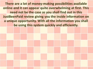 There are a lot of money-making possibilities available
online and it can appear quite overwhelming at first. This
     need not be the case as you shall find out in this
JustBeenPaid review giving you the inside information on
 a unique opportunity. With all the information you shall
       be using this system quickly and efficiently.
 