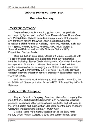 [Type the document title]
[Type text] Page 1
COLGATE-PAMOLIVE (INDIA) LTD.
Executive Summary
INTRODUCTION
Colgate-Palmolive is a leading global consumer products
company, tightly focused on Oral Care, Personal Care, Home Care
and Pet Nutrition. Colgate sells its products in over 200 countries
and territories around the world under such internationally
recognized brand names as Colgate, Palmolive, Mennen, Softsoap,
Irish Spring, Protex, Sorriso, Kolynos, Ajax, Axion, Soupline,
Suavitel and Fab, as well as Hill's Science Diet and Hill's
Prescription Diet pet foods.
Their production data center utilizes 30 Oracle Databases with
16 TB of mission critical data supporting their SAP enterprise
modules including Supply Chain Management, Customer Relations
Management, Finance and Human Resources. A second data
center is responsible for managing over 60 test and development
databases with approximately 33 TB of data. This facility provides
disaster recovery protection for their production data center located
800 miles away.
Both data centers work cohesively to maintain data protection, 24x7
availability and disaster protection for over 49TB of data residing in Oracle
Databases.
History of the Company
Colgate-Palmolive Company, American diversified company that
manufactures and distributes household and commercial cleaning
products, dental and other personal-care products, and pet foods in
the united states and in more than 200 other countries and territories
worldwide. Headquarters are NEW YORK CITY.
Colgate-Palmolive’s history traces back to the early 19th
century when William Colgate, a soap and candle maker, began
 