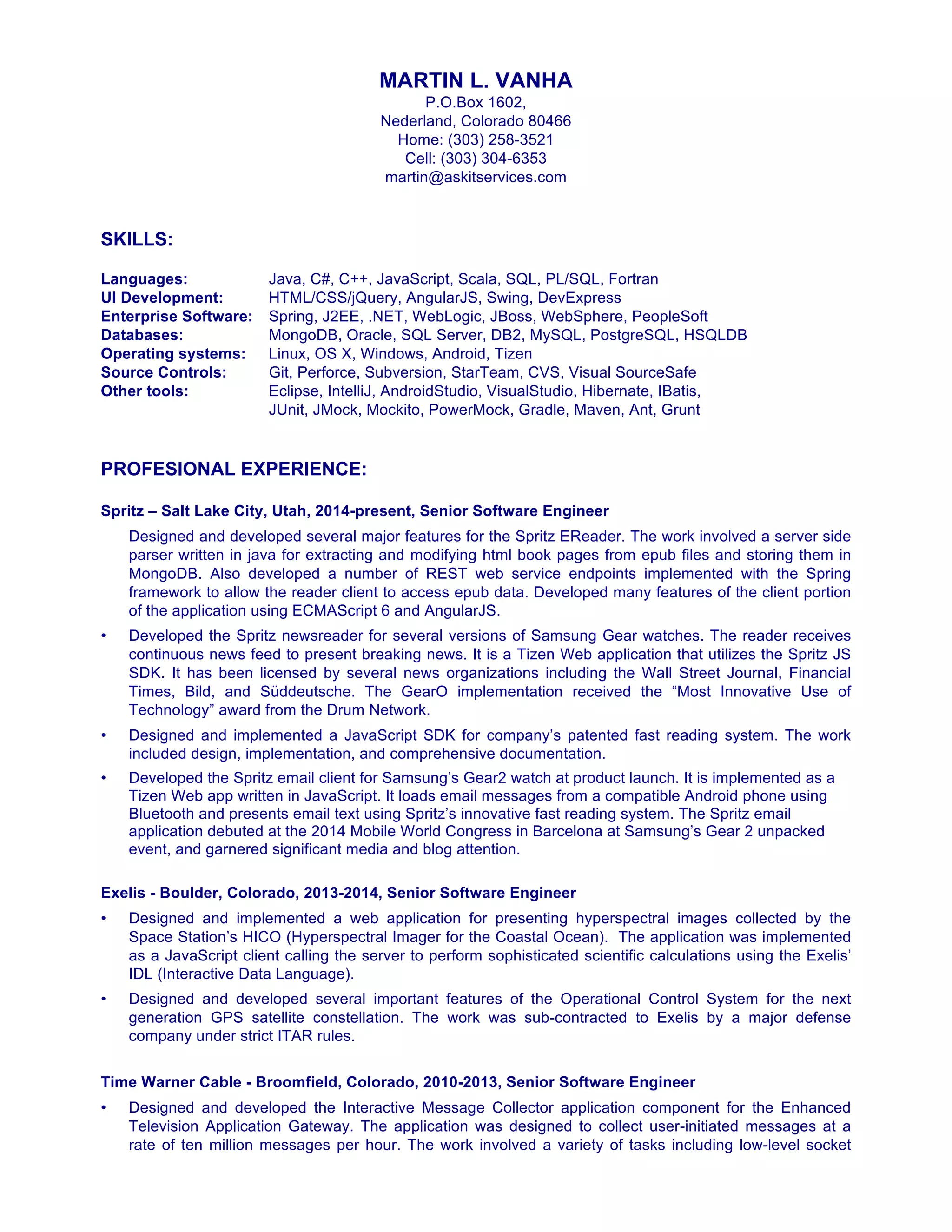 MARTIN L. VANHA
P.O.Box 1602,
Nederland, Colorado 80466
Home: (303) 258-3521
Cell: (303) 304-6353
martin@askitservices.com
SKILLS:
Languages: Java, C#, C++, JavaScript, Scala, SQL, PL/SQL, Fortran
UI Development: HTML/CSS/jQuery, AngularJS, Swing, DevExpress
Enterprise Software: Spring, J2EE, .NET, WebLogic, JBoss, WebSphere, PeopleSoft
Databases: MongoDB, Oracle, SQL Server, DB2, MySQL, PostgreSQL, HSQLDB
Operating systems: Linux, OS X, Windows, Android, Tizen
Source Controls: Git, Perforce, Subversion, StarTeam, CVS, Visual SourceSafe
Other tools: Eclipse, IntelliJ, AndroidStudio, VisualStudio, Hibernate, IBatis,
JUnit, JMock, Mockito, PowerMock, Gradle, Maven, Ant, Grunt
PROFESIONAL EXPERIENCE:
Spritz – Salt Lake City, Utah, 2014-present, Senior Software Engineer
Designed and developed several major features for the Spritz EReader. The work involved a server side
parser written in java for extracting and modifying html book pages from epub files and storing them in
MongoDB. Also developed a number of REST web service endpoints implemented with the Spring
framework to allow the reader client to access epub data. Developed many features of the client portion
of the application using ECMAScript 6 and AngularJS.
• Developed the Spritz newsreader for several versions of Samsung Gear watches. The reader receives
continuous news feed to present breaking news. It is a Tizen Web application that utilizes the Spritz JS
SDK. It has been licensed by several news organizations including the Wall Street Journal, Financial
Times, Bild, and Süddeutsche. The GearO implementation received the “Most Innovative Use of
Technology” award from the Drum Network.
• Designed and implemented a JavaScript SDK for company’s patented fast reading system. The work
included design, implementation, and comprehensive documentation.
• Developed the Spritz email client for Samsung’s Gear2 watch at product launch. It is implemented as a
Tizen Web app written in JavaScript. It loads email messages from a compatible Android phone using
Bluetooth and presents email text using Spritz’s innovative fast reading system. The Spritz email
application debuted at the 2014 Mobile World Congress in Barcelona at Samsung’s Gear 2 unpacked
event, and garnered significant media and blog attention.
Exelis - Boulder, Colorado, 2013-2014, Senior Software Engineer
• Designed and implemented a web application for presenting hyperspectral images collected by the
Space Station’s HICO (Hyperspectral Imager for the Coastal Ocean). The application was implemented
as a JavaScript client calling the server to perform sophisticated scientific calculations using the Exelis’
IDL (Interactive Data Language).
• Designed and developed several important features of the Operational Control System for the next
generation GPS satellite constellation. The work was sub-contracted to Exelis by a major defense
company under strict ITAR rules.
Time Warner Cable - Broomfield, Colorado, 2010-2013, Senior Software Engineer
• Designed and developed the Interactive Message Collector application component for the Enhanced
Television Application Gateway. The application was designed to collect user-initiated messages at a
rate of ten million messages per hour. The work involved a variety of tasks including low-level socket
 