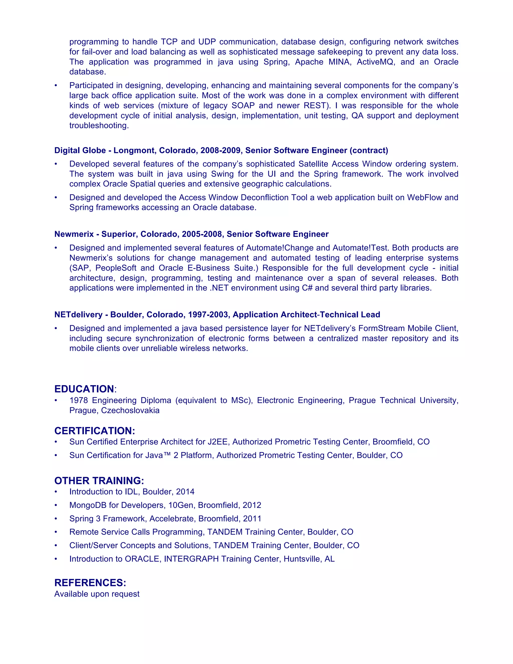programming to handle TCP and UDP communication, database design, configuring network switches
for fail-over and load balancing as well as sophisticated message safekeeping to prevent any data loss.
The application was programmed in java using Spring, Apache MINA, ActiveMQ, and an Oracle
database.
• Participated in designing, developing, enhancing and maintaining several components for the company’s
large back office application suite. Most of the work was done in a complex environment with different
kinds of web services (mixture of legacy SOAP and newer REST). I was responsible for the whole
development cycle of initial analysis, design, implementation, unit testing, QA support and deployment
troubleshooting.
Digital Globe - Longmont, Colorado, 2008-2009, Senior Software Engineer (contract)
• Developed several features of the company’s sophisticated Satellite Access Window ordering system.
The system was built in java using Swing for the UI and the Spring framework. The work involved
complex Oracle Spatial queries and extensive geographic calculations.
• Designed and developed the Access Window Deconfliction Tool a web application built on WebFlow and
Spring frameworks accessing an Oracle database.
Newmerix - Superior, Colorado, 2005-2008, Senior Software Engineer
• Designed and implemented several features of Automate!Change and Automate!Test. Both products are
Newmerix’s solutions for change management and automated testing of leading enterprise systems
(SAP, PeopleSoft and Oracle E-Business Suite.) Responsible for the full development cycle - initial
architecture, design, programming, testing and maintenance over a span of several releases. Both
applications were implemented in the .NET environment using C# and several third party libraries.
NETdelivery - Boulder, Colorado, 1997-2003, Application Architect-Technical Lead
• Designed and implemented a java based persistence layer for NETdelivery’s FormStream Mobile Client,
including secure synchronization of electronic forms between a centralized master repository and its
mobile clients over unreliable wireless networks.
EDUCATION:
• 1978 Engineering Diploma (equivalent to MSc), Electronic Engineering, Prague Technical University,
Prague, Czechoslovakia
CERTIFICATION:
• Sun Certified Enterprise Architect for J2EE, Authorized Prometric Testing Center, Broomfield, CO
• Sun Certification for Java™ 2 Platform, Authorized Prometric Testing Center, Boulder, CO
OTHER TRAINING:
• Introduction to IDL, Boulder, 2014
• MongoDB for Developers, 10Gen, Broomfield, 2012
• Spring 3 Framework, Accelebrate, Broomfield, 2011
• Remote Service Calls Programming, TANDEM Training Center, Boulder, CO
• Client/Server Concepts and Solutions, TANDEM Training Center, Boulder, CO
• Introduction to ORACLE, INTERGRAPH Training Center, Huntsville, AL
REFERENCES:
Available upon request
 