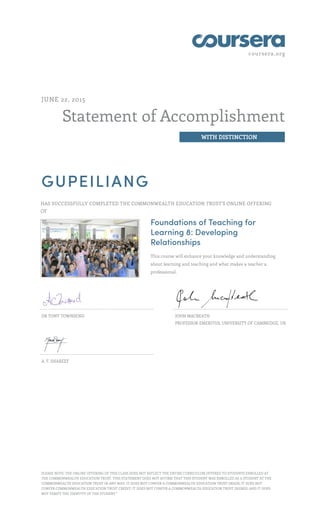 coursera.org
Statement of Accomplishment
WITH DISTINCTION
JUNE 22, 2015
GUPEILIANG
HAS SUCCESSFULLY COMPLETED THE COMMONWEALTH EDUCATION TRUST'S ONLINE OFFERING
OF
Foundations of Teaching for
Learning 8: Developing
Relationships
This course will enhance your knowledge and understanding
about learning and teaching and what makes a teacher a
professional.
DR TONY TOWNSEND JOHN MACBEATH
PROFESSOR EMERITUS, UNIVERSITY OF CAMBRIDGE, UK
A. F. SHAREEF
PLEASE NOTE: THE ONLINE OFFERING OF THIS CLASS DOES NOT REFLECT THE ENTIRE CURRICULUM OFFERED TO STUDENTS ENROLLED AT
THE COMMONWEALTH EDUCATION TRUST. THIS STATEMENT DOES NOT AFFIRM THAT THIS STUDENT WAS ENROLLED AS A STUDENT AT THE
COMMONWEALTH EDUCATION TRUST IN ANY WAY. IT DOES NOT CONFER A COMMONWEALTH EDUCATION TRUST GRADE; IT DOES NOT
CONFER COMMONWEALTH EDUCATION TRUST CREDIT; IT DOES NOT CONFER A COMMONWEALTH EDUCATION TRUST DEGREE; AND IT DOES
NOT VERIFY THE IDENTITY OF THE STUDENT."
 
