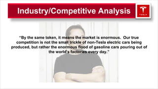 “By the same token, it means the market is enormous. Our true
competition is not the small trickle of non-Tesla electric cars being
produced, but rather the enormous flood of gasoline cars pouring out of
the world’s factories every day.”
Industry/Competitive Analysis
 