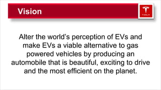 Vision
Alter the world’s perception of EVs and
make EVs a viable alternative to gas
powered vehicles by producing an
automobile that is beautiful, exciting to drive
and the most efficient on the planet.
 