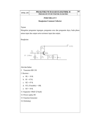 FPTK- UPI
PRAKTIKUM DASAR ELEKTRIK II
PROGRAM STUDI TEKNIK ELEKTRO
10
PERCOBAAN 5
Rangkaian Common Collector
Tujuan
Mengukur penguatan tegangan, penguatan arus dan penguatan daya, beda phasa
antara input dan output serta resistansi input dan output.
Rangkaian
Alat dan bahan
2. Transistor BD 130
2. Resistor :
a. RL = 10 K
b. R! = 47 K
c. R2 = 47 K
d. R’L (Variable) = 10K
e. R3 = 10 K
11. Kapasitor 100uF (2 buah)
12. Power suplay DC
13. Function Generator
14. Osiloskop
(10V)
U3 (1KHz)
Vs
+
-
U2
+
-
U1
C1
100uF
RL
RL
10k
R3
10k
R2
47k
R1
47k
Q1
NPN
 