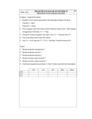 FPTK- UPI
PRAKTIKUM DASAR ELEKTRIK II
PROGRAM STUDI TEKNIK ELEKTRO
11
Langkah – langkah Percobaan :
1. Rangkai circuit seperti pada gambar dan hubungkan dengan osiloskop
Channel a = input
Channel b = output.
2. Ukur tegangan input dan output selama frekuensi tetap (misal 1 KHz) dengan
menggunakan Osiloskop. U1 = 2 Vpp.
3. Pasang R3 selama mengukur arus input. Atur U1 = 2 Vpp dan ukur U3
4. Ukur beda phasa antara input dan output.
5. Atur U1 = 0,10 Vpp dan U’2 = U2/2 = 50mVpp. Ukurlah besarnya R’L.
Tugas!
1. Berapa penguatan tegangannya ?
2. Berapa penguatan arusnya ?
3. Berapa penguatan dayanya ?
4. Berapa resistansi input transistor ?
5. Berapa resistansi output transistor ?
6. Catat hasil pengukuran percobaan 3, 4 dan 5 dalam satu tabel dan bandingkan.
AV AI AP Rin Rout
C B
C E
C C
 