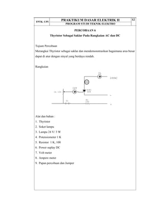 FPTK- UPI
PRAKTIKUM DASAR ELEKTRIK II
PROGRAM STUDI TEKNIK ELEKTRO
12
PERCOBAAN 6
Thyristor Sebagai Saklar Pada Rangkaian AC dan DC
Tujuan Percobaan
Merangkai Thyristor sebagai saklar dan mendemonstrasikan bagaimana arus besar
dapat di atur dengan sinyal yang berdaya rendah.
Rangkaian
Alat dan bahan :
1. Thyristor
2. Soket lampu
3. Lampu 24 V/ 3 W
4. Potensiometer 1 K
5. Resistor 1 K, 100
6. Power suplay DC
7. Volt meter
8. Ampere meter
9. Papan percobaan dan Jumper
IL
IST
+
-
24VAC
1k 10%
SCR1
SCR
S1 R1
100
 