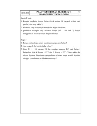 FPTK- UPI
PRAKTIKUM DASAR ELEKTRIK II
PROGRAM STUDI TEKNIK ELEKTRO
13
Langkah kerja
1. Rangkai rangkaian dengan beban diberi sumber AC (seperti terlihat pada
gambar) dan tutup saklar S.
2. Ukur arus yang mengalir pada rangkaian trigger dan beban.
3. gambarkan tegangan yang melewati lampu (titik 1 dan titik 2) dengan
menggunakan osiloskop sesuai dengan skalanya.
Tugas !
1. Berapa perbandingan antara arus trigger dengan arus beban ?
2. Apa pengaruh thyristor terhadap beban ?
3. Ganti R1 = 100 dengan 1K dan gunakan tegangan DC pada beban (
hubungkan titik A dengan +12 V dan B dengan - 12V). Tutup saklar dan
trigger thyristor. Bagaimana pengaruhnya terhadap lampu setelah thyristor
ditrigger kemudian saklar dibuka dan ditutup ?
 
