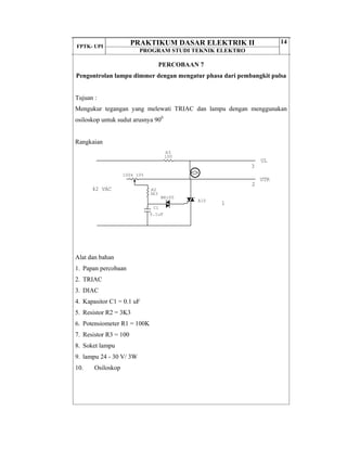 FPTK- UPI
PRAKTIKUM DASAR ELEKTRIK II
PROGRAM STUDI TEKNIK ELEKTRO
14
PERCOBAAN 7
Pengontrolan lampu dimmer dengan mengatur phasa dari pembangkit pulsa
Tujuan :
Mengukur tegangan yang melewati TRIAC dan lampu dengan menggunakan
osiloskop untuk sudut arusnya 900
Rangkaian
Alat dan bahan
1. Papan percobaan
2. TRIAC
3. DIAC
4. Kapasitor C1 = 0.1 uF
5. Resistor R2 = 3K3
6. Potensiometer R1 = 100K
7. Resistor R3 = 100
8. Soket lampu
9. lampu 24 - 30 V/ 3W
10. Osiloskop
42 VAC
3
UL
2
UTR
1A10
BR100
C1
0.1uF
100k 10%
R3
100
R2
3K3
 