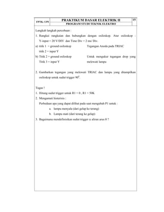 FPTK- UPI
PRAKTIKUM DASAR ELEKTRIK II
PROGRAM STUDI TEKNIK ELEKTRO
15
Langkah langkah percobaan :
1. Rangkai rangkaian dan hubungkan dengan osiloskop. Atur osiloskop :
Y-input = 20 V/DIV dan Time Div = 2 ms/ Div.
a) titik 1 = ground osiloskop
titik 2 = input Y
b) Titik 2 = ground osiloskop
Titik 3 = input Y
Tegangan Anoda pada TRIAC
Untuk mengukur tegangan drop yang
melewati lampu
2. Gambarkan tegangan yang melewati TRIAC dan lampu yang ditampilkan
osiloskop untuk sudut trigger 900
.
Tugas !
1. Hitung sudut trigger untuk R1 = 0 , R1 = 50K
2. Mengamati histerisis :
Perbedaan apa yang dapat dilihat pada saat mengubah P1 untuk :
a. lampu menyala (dari gelap ke terang)
b. Lampu mati (dari terang ke gelap)
3. Bagaimana mendefinisikan sudut trigger α aliran arus θ ?
 