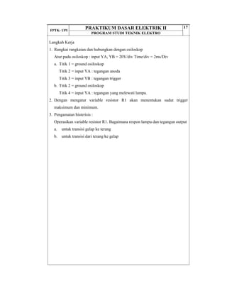 FPTK- UPI
PRAKTIKUM DASAR ELEKTRIK II
PROGRAM STUDI TEKNIK ELEKTRO
17
Langkah Kerja
1. Rangkai rangkaian dan hubungkan dengan osiloskop
Atur pada osiloskop : input YA, YB = 20V/div Time/div = 2ms/Div
a. Titik 1 = ground osiloskop
Titik 2 = input YA : tegangan anoda
Titik 3 = input YB : tegangan trigger
b. Titik 2 = ground osiloskop
Titik 4 = input YA : tegangan yang melewati lampu.
2. Dengan mengatur variable resistor R1 akan menentukan sudut trigger
maksimum dan minimum.
3. Pengamatan histerisis :
Operasikan variable resistor R1. Bagaimana respon lampu dan tegangan output
a. untuk transisi gelap ke terang
b. untuk transisi dari terang ke gelap
 