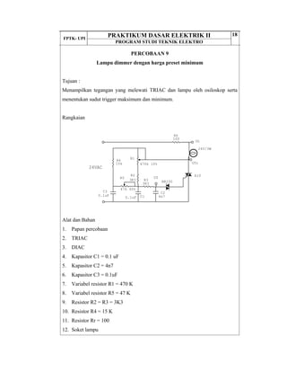 FPTK- UPI
PRAKTIKUM DASAR ELEKTRIK II
PROGRAM STUDI TEKNIK ELEKTRO
18
PERCOBAAN 9
Lampu dimmer dengan harga preset minimum
Tujuan :
Menampilkan tegangan yang melewati TRIAC dan lampu oleh osiloskop serta
menentukan sudut trigger maksimum dan minimum.
Rangkaian
Alat dan Bahan
1. Papan percobaan
2. TRIAC
3. DIAC
4. Kapasitor C1 = 0.1 uF
5. Kapasitor C2 = 4n7
6. Kapasitor C3 = 0.1uF
7. Variabel resistor R1 = 470 K
8. Variabel resistor R5 = 47 K
9. Resistor R2 = R3 = 3K3
10. Resistor R4 = 15 K
11. Resistor Rr = 100
12. Soket lampu
24VAC
C3
0.1uF
R5
47k 40%
R4
15k
24V/3W
R3
3K3
R2
3K3
R6
100
R1
470k 10%
BR100
A10
C2
4n7C10.1uF
UL
UTr
UZ
 