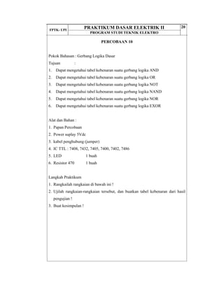 FPTK- UPI
PRAKTIKUM DASAR ELEKTRIK II
PROGRAM STUDI TEKNIK ELEKTRO
20
PERCOBAAN 10
Pokok Bahasan : Gerbang Logika Dasar
Tujuan :
1. Dapat mengetahui tabel kebenaran suatu gerbang logika AND
2. Dapat mengetahui tabel kebenaran suatu gerbang logika OR
3. Dapat mengetahui tabel kebenaran suatu gerbang logika NOT
4. Dapat mengetahui tabel kebenaran suatu gerbang logika NAND
5. Dapat mengetahui tabel kebenaran suatu gerbang logika NOR
6. Dapat mengetahui tabel kebenaran suatu gerbang logika EXOR
Alat dan Bahan :
1. Papan Percobaan
2. Power suplay 5Vdc
3. kabel penghubung (jumper)
4. IC TTL : 7408, 7432, 7405, 7400, 7402, 7486
5. LED 1 buah
6. Resistor 470 1 buah
Langkah Praktikum
1. Rangkailah rangkaian di bawah ini !
2. Ujilah rangkaian-rangkaian tersebut, dan buatkan tabel kebenaran dari hasil
pengujian !
3. Buat kesimpulan !
 