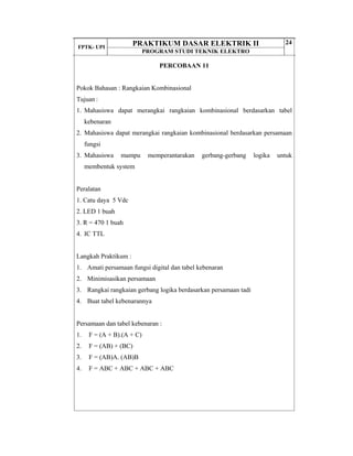 FPTK- UPI
PRAKTIKUM DASAR ELEKTRIK II
PROGRAM STUDI TEKNIK ELEKTRO
24
PERCOBAAN 11
Pokok Bahasan : Rangkaian Kombinasional
Tujuan :
1. Mahasiswa dapat merangkai rangkaian kombinasional berdasarkan tabel
kebenaran
2. Mahasiswa dapat merangkai rangkaian kombinasional berdasarkan persamaan
fungsi
3. Mahasiswa mampu memperantarakan gerbang-gerbang logika untuk
membentuk system
Peralatan
1. Catu daya 5 Vdc
2. LED 1 buah
3. R = 470 1 buah
4. IC TTL
Langkah Praktikum :
1. Amati persamaan fungsi digital dan tabel kebenaran
2. Minimisasikan persamaan
3. Rangkai rangkaian gerbang logika berdasarkan persamaan tadi
4. Buat tabel kebenarannya
Persamaan dan tabel kebenaran :
1. F = (A + B).(A + C)
2. F = (AB) + (BC)
3. F = (AB)A. (AB)B
4. F = ABC + ABC + ABC + ABC
 
