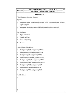 FPTK- UPI
PRAKTIKUM DASAR ELEKTRIK II
PROGRAM STUDI TEKNIK ELEKTRO
26
PERCOBAAN 12
Pokok Bahasan : Konversi Gerbang
Tujuan :
1. Mahasiswa dapat mengkonversi gerbang logika yang satu dengan gerbang
logika yang lain
2. Mahasiswa dapat membuat tabel kebenaran dari gerbang pengganti
Alat dan Bahan
1. Papan percobaan
2. Catu daya 5 Vdc
3. Kabel penghubung
4. IC TTL
Langkah-langkah Praktikum
1. Buat gerbang NOT dari gerbang NAND
2. Buat gerbang AND dari gerbang NAND
3. Buat gerbang OR dari gerbang NAND
4. Buat gerbang NOR dari Gerbang NAND
5. Buat gerbang EXOR dari gerbang NAND
6. Buat gerbang EXNOR dari gerbang NAND
7. Buat gerbang NOT dari gerbang NOR
8. Buat gerbang OR dari gerbang NOR
9. Buat gerbang AND dari gerbang NOR
Hasil Praktikum :
1.
2
 