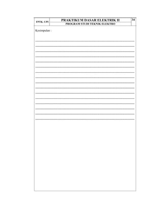 FPTK- UPI
PRAKTIKUM DASAR ELEKTRIK II
PROGRAM STUDI TEKNIK ELEKTRO
34
Kesimpulan :
---------------------------------------------------------------------------------------------------
---------------------------------------------------------------------------------------------------
---------------------------------------------------------------------------------------------------
---------------------------------------------------------------------------------------------------
---------------------------------------------------------------------------------------------------
---------------------------------------------------------------------------------------------------
---------------------------------------------------------------------------------------------------
---------------------------------------------------------------------------------------------------
---------------------------------------------------------------------------------------------------
---------------------------------------------------------------------------------------------------
---------------------------------------------------------------------------------------------------
---------------------------------------------------------------------------------------------------
---------------------------------------------------------------------------------------------------
---------------------------------------------------------------------------------------------------
---------------------------------------------------------------------------------------------------
---------------------------------------------------------------------------------------------------
 
