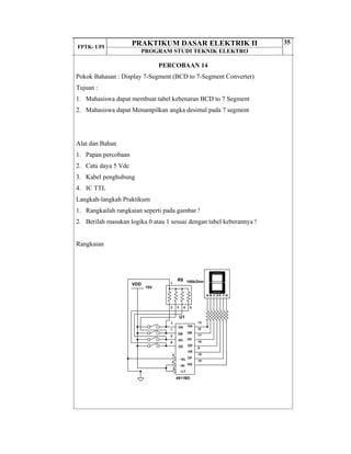 FPTK- UPI
PRAKTIKUM DASAR ELEKTRIK II
PROGRAM STUDI TEKNIK ELEKTRO
35
PERCOBAAN 14
Pokok Bahasan : Display 7-Segment (BCD to 7-Segment Converter)
Tujuan :
1. Mahasiswa dapat membuat tabel kebenaran BCD to 7 Segment
2. Mahasiswa dapat Menampilkan angka desimal pada 7 segment
Alat dan Bahan
1. Papan percobaan
2. Catu daya 5 Vdc
3. Kabel penghubung
4. IC TTL
Langkah-langkah Praktikum
1. Rangkailah rangkaian seperti pada gambar !
2. Berilah masukan logika 0 atau 1 sesuai dengan tabel keberannya !
Rangkaian
U1
DA
7
DB
1
DC
2
DD
6
OA
13
OD
10
OE
9
OF
15
OC
11
OB
12
OG
14~EL
5
~BI
4
~LT
3
4511BD
15V
VDD
R8 100kOhm
2 3 4 5
1
A B C D E F G
 