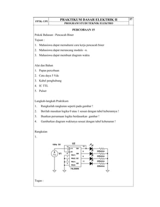 FPTK- UPI
PRAKTIKUM DASAR ELEKTRIK II
PROGRAM STUDI TEKNIK ELEKTRO
37
PERCOBAAN 15
Pokok Bahasan : Pencacah Biner
Tujuan :
1. Mahasiswa dapat memahami cara kerja pencacah biner
2. Mahasiswa dapat merancang modulo –n.
3. Mahasiswa dapat membuat diagram waktu
Alat dan Bahan
1. Papan percobaan
2. Catu daya 5 Vdc
3. Kabel penghubung
4. IC TTL
5. Pulser
Langkah-langkah Praktikum
1. Rangkailah rangkaian seperti pada gambar !
2. Berilah masukan logika 0 atau 1 sesuai dengan tabel keberannya !
3. Buatkan persamaan logika berdasarkan gambar !
4. Gambarkan diagram waktunya sesuai dengan tabel kebenaran !
Rangkaian
1.
Tugas :
U2
12
9
11
8
1
6
7
2
14
3
R9(1)
R9(2)
R0(1)
R0(2)
QA
QB
QC
QD
B
A
74LS90N
V1
10Hz 5V
220ohm
220ohm
220ohm
220ohm
 