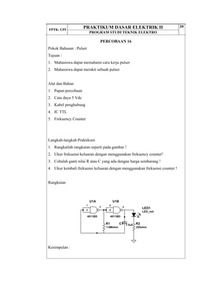 FPTK- UPI
PRAKTIKUM DASAR ELEKTRIK II
PROGRAM STUDI TEKNIK ELEKTRO
39
PERCOBAAN 16
Pokok Bahasan : Pulser
Tujuan :
1. Mahasiswa dapat memahami cara kerja pulser
2. Mahasiswa dapat merakit sebuah pulser
Alat dan Bahan
1. Papan percobaan
2. Catu daya 5 Vdc
3. Kabel penghubung
4. IC TTL
5. Frekuency Counter
Langkah-langkah Praktikum
1. Rangkailah rangkaian seperti pada gambar !
2. Ukur frekuensi keluaran dengan menggunakan frekuency counter!
3. Cobalah ganti nilai R atau C yang ada dengan harga sembarang !
4. Ukur kembali frekuensi keluaran dengan menggunakan frekuensi counter !
Rangkaian
Kesimpulan :
U1A
4011BD
1
2
3
U1B
4011BD
5
6
4
R1
1.0Mohm
C1 1.0uF
LED_red
LED1
R2
220ohm
 