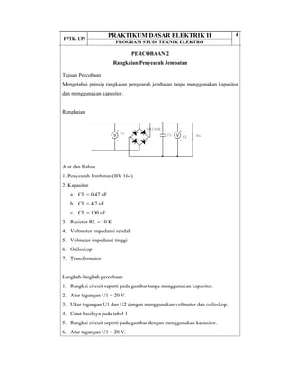 FPTK- UPI
PRAKTIKUM DASAR ELEKTRIK II
PROGRAM STUDI TEKNIK ELEKTRO
4
PERCOBAAN 2
Rangkaian Penyearah Jembatan
Tujuan Percobaan :
Mengetahui prinsip rangkaian penyearah jembatan tanpa menggunakan kapasitor
dan menggunakan kapasitor.
Rangkaian
Alat dan Bahan
1. Penyearah Jembatan (BY 164)
2. Kapasitor
a. CL = 0,47 uF
b. CL = 4,7 uF
c. CL = 100 uF
3. Resistor RL = 10 K
4. Voltmeter impedansi rendah
5. Volmeter impedansi tinggi
6. Osiloskop
7. Transformator
Langkah-langkah percobaan
1. Rangkai circuit seperti pada gambar tanpa menggunakan kapasitor.
2. Atur tegangan U1 = 20 V.
3. Ukur tegangan U1 dan U2 dengan menggunakan voltmeter dan osiloskop.
4. Catat hasilnya pada tabel 1
5. Rangkai circuit seperti pada gambar dengan menggunakan kapasitor.
6. Atur tegangan U1 = 20 V.
RL
+
-
U2
+
-
U1 CL
BRIDGE
 
