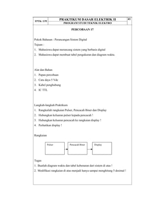 FPTK- UPI
PRAKTIKUM DASAR ELEKTRIK II
PROGRAM STUDI TEKNIK ELEKTRO
41
PERCOBAAN 17
Pokok Bahasan : Perancangan Sistem Digital
Tujuan :
1. Mahasiswa dapat merancang sistem yang berbasis digital
2. Mahasiswa dapat membuat tabel pengukuran dan diagram waktu.
Alat dan Bahan
1. Papan percobaan
2. Catu daya 5 Vdc
3. Kabel penghubung
4. IC TTL
Langkah-langkah Praktikum
1. Rangkailah rangkaian Pulser, Pencacah Biner dan Display
2. Hubungkan keluaran pulser kepada pencacah !
3. Hubungkan keluaran pencacah ke rangkaian display !
4. Perhatikan display !
Rangkaian
Tugas
1. Buatlah diagram waktu dan tabel kebenaran dari sistem di atas !
2. Modifikasi rangkaian di atas menjadi hanya sampai menghitung 5 desimal !
Pulser Pencacah Biner Display
 