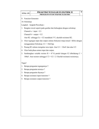 FPTK- UPI
PRAKTIKUM DASAR ELEKTRIK II
PROGRAM STUDI TEKNIK ELEKTRO
9
9. Function Generator
10. Osiloskop
Langkah – langkah Percobaan :
1. Rangkai circuit seperti pada gambar dan hubungkan dengan osiloskop
Channel a = input = U1
Channel b = output = U2
Atur R2 sehingga Uc = U2 mendekati 5 V, ukurlah resistansi R2.
2. Ukur tegangan input dan output selama frekuensi tetap (misal 1 KHz) dengan
menggunakan Osiloskop. U1 = 10mVpp.
3. Pasang R3 selama mengukur arus input. Atur U1 = 10mV dan ukur U3
4. Ukur beda phasa antara input dan output.
5. Sambungkan variable resistor R = 47 K paralel dengan U2 dibelakang C =
100uF. Atur resistor sehingga U’2 = U2 / 2. Ukurlah resistansi resistornya.
Tugas!
1. Berapa penguatan tegangannya ?
2. Berapa penguatan arusnya ?
3. Berapa penguatan dayanya ?
4. Berapa resistansi input transistor ?
5. Berapa resistansi output transistor ?
 