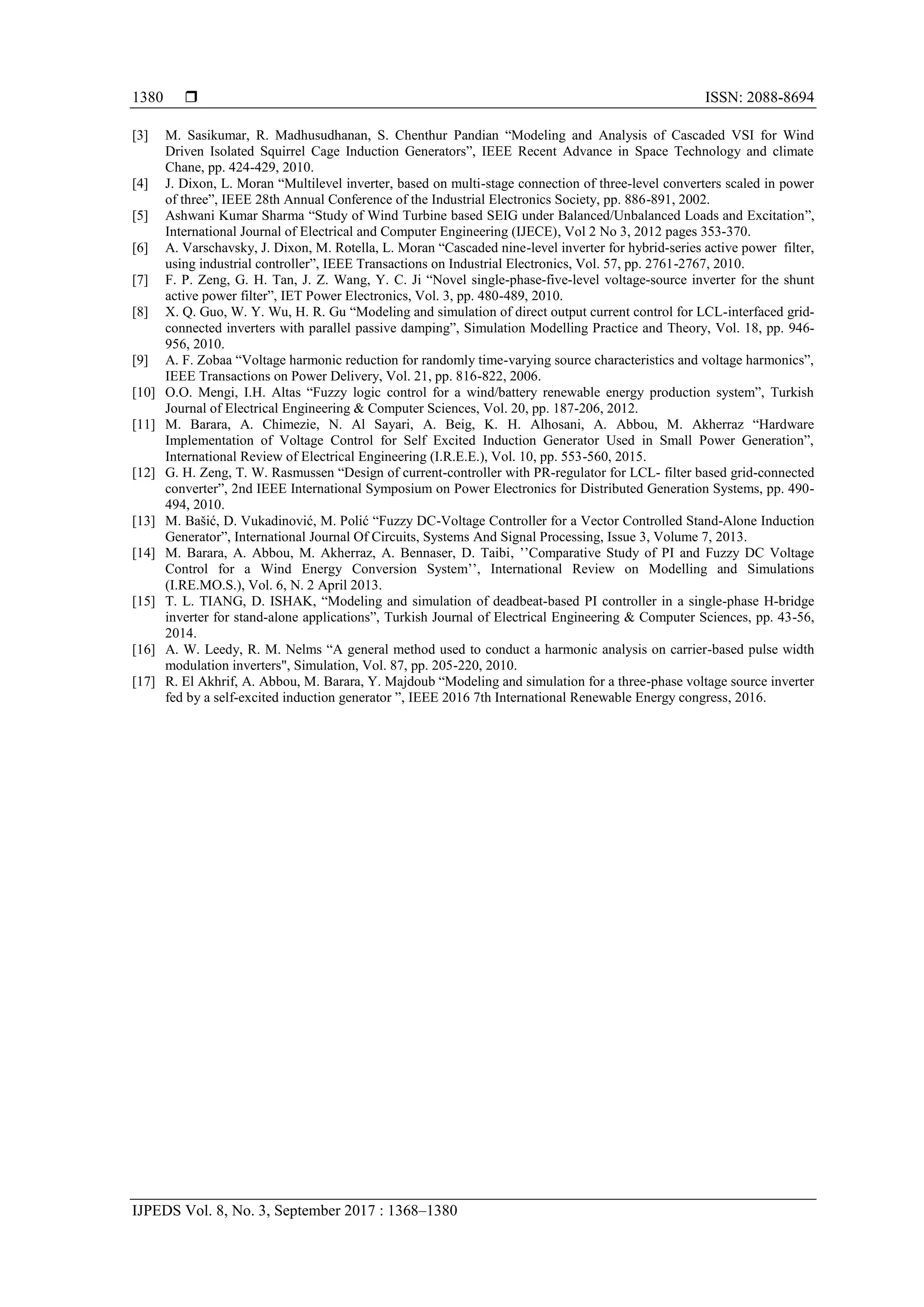  ISSN: 2088-8694
IJPEDS Vol. 8, No. 3, September 2017 : 1368–1380
1380
[3] M. Sasikumar, R. Madhusudhanan, S. Chenthur Pandian “Modeling and Analysis of Cascaded VSI for Wind
Driven Isolated Squirrel Cage Induction Generators”, IEEE Recent Advance in Space Technology and climate
Chane, pp. 424-429, 2010.
[4] J. Dixon, L. Moran “Multilevel inverter, based on multi-stage connection of three-level converters scaled in power
of three”, IEEE 28th Annual Conference of the Industrial Electronics Society, pp. 886-891, 2002.
[5] Ashwani Kumar Sharma “Study of Wind Turbine based SEIG under Balanced/Unbalanced Loads and Excitation”,
International Journal of Electrical and Computer Engineering (IJECE), Vol 2 No 3, 2012 pages 353-370.
[6] A. Varschavsky, J. Dixon, M. Rotella, L. Moran “Cascaded nine-level inverter for hybrid-series active power filter,
using industrial controller”, IEEE Transactions on Industrial Electronics, Vol. 57, pp. 2761-2767, 2010.
[7] F. P. Zeng, G. H. Tan, J. Z. Wang, Y. C. Ji “Novel single-phase-five-level voltage-source inverter for the shunt
active power filter”, IET Power Electronics, Vol. 3, pp. 480-489, 2010.
[8] X. Q. Guo, W. Y. Wu, H. R. Gu “Modeling and simulation of direct output current control for LCL-interfaced grid-
connected inverters with parallel passive damping”, Simulation Modelling Practice and Theory, Vol. 18, pp. 946-
956, 2010.
[9] A. F. Zobaa “Voltage harmonic reduction for randomly time-varying source characteristics and voltage harmonics”,
IEEE Transactions on Power Delivery, Vol. 21, pp. 816-822, 2006.
[10] O.O. Mengi, I.H. Altas “Fuzzy logic control for a wind/battery renewable energy production system”, Turkish
Journal of Electrical Engineering & Computer Sciences, Vol. 20, pp. 187-206, 2012.
[11] M. Barara, A. Chimezie, N. Al Sayari, A. Beig, K. H. Alhosani, A. Abbou, M. Akherraz “Hardware
Implementation of Voltage Control for Self Excited Induction Generator Used in Small Power Generation”,
International Review of Electrical Engineering (I.R.E.E.), Vol. 10, pp. 553-560, 2015.
[12] G. H. Zeng, T. W. Rasmussen “Design of current-controller with PR-regulator for LCL- filter based grid-connected
converter”, 2nd IEEE International Symposium on Power Electronics for Distributed Generation Systems, pp. 490-
494, 2010.
[13] M. Bašić, D. Vukadinović, M. Polić “Fuzzy DC-Voltage Controller for a Vector Controlled Stand-Alone Induction
Generator”, International Journal Of Circuits, Systems And Signal Processing, Issue 3, Volume 7, 2013.
[14] M. Barara, A. Abbou, M. Akherraz, A. Bennaser, D. Taibi, ’’Comparative Study of PI and Fuzzy DC Voltage
Control for a Wind Energy Conversion System’’, International Review on Modelling and Simulations
(I.RE.MO.S.), Vol. 6, N. 2 April 2013.
[15] T. L. TIANG, D. ISHAK, “Modeling and simulation of deadbeat-based PI controller in a single-phase H-bridge
inverter for stand-alone applications”, Turkish Journal of Electrical Engineering & Computer Sciences, pp. 43-56,
2014.
[16] A. W. Leedy, R. M. Nelms “A general method used to conduct a harmonic analysis on carrier-based pulse width
modulation inverters", Simulation, Vol. 87, pp. 205-220, 2010.
[17] R. El Akhrif, A. Abbou, M. Barara, Y. Majdoub “Modeling and simulation for a three-phase voltage source inverter
fed by a self-excited induction generator ”, IEEE 2016 7th International Renewable Energy congress, 2016.
 