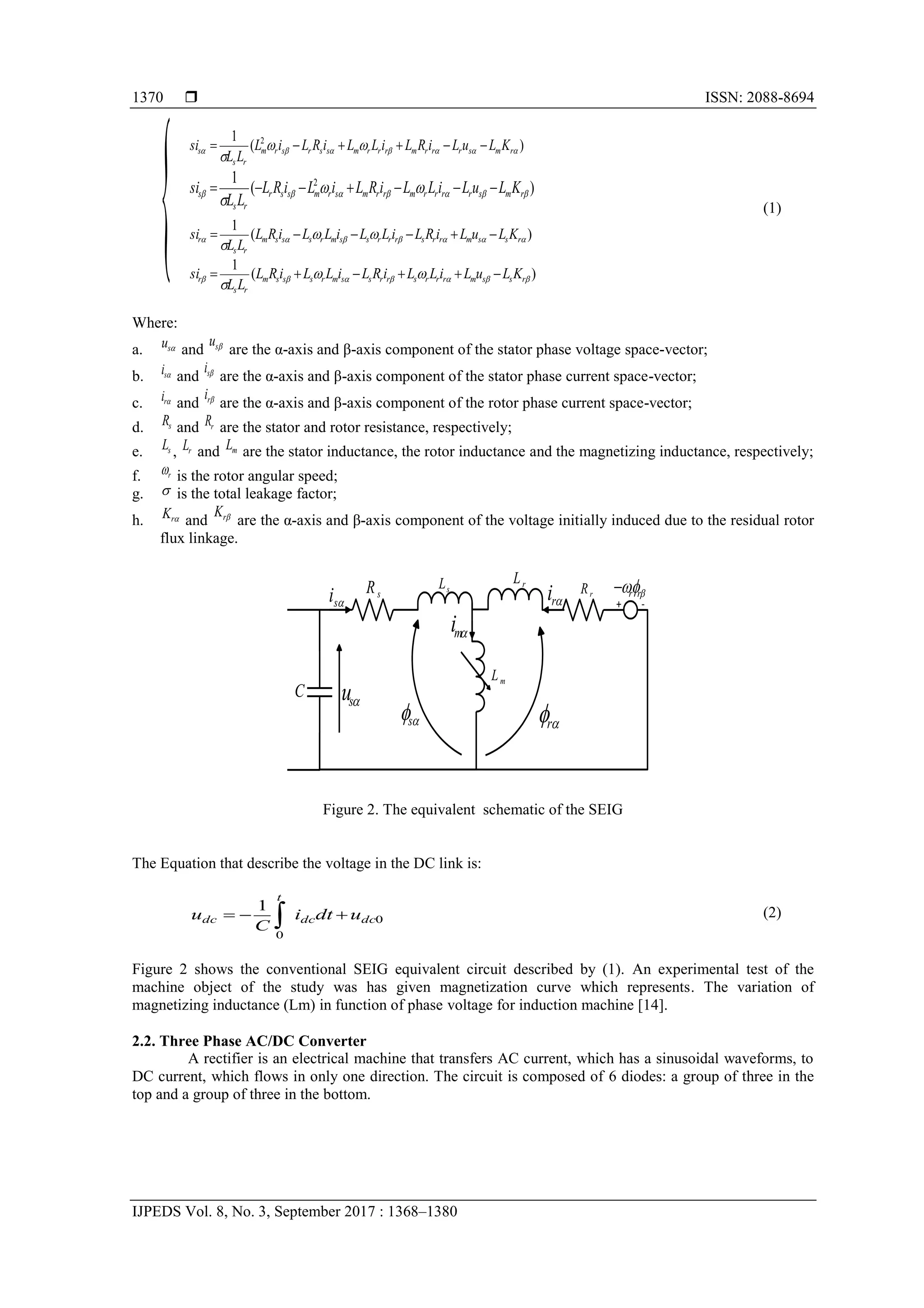  ISSN: 2088-8694
IJPEDS Vol. 8, No. 3, September 2017 : 1368–1380
1370
)
(
1 2






 

 r
m
s
r
r
r
m
r
r
r
m
s
s
r
s
r
m
r
s
s K
L
u
L
i
R
L
i
L
L
i
R
L
i
L
L
L
si 





)
(
1 2






 

 r
m
s
r
r
r
r
m
r
r
m
s
r
m
s
s
r
r
s
s K
L
u
L
i
L
L
i
R
L
i
L
i
R
L
L
L
si 






(1)
)
(
1






 

 r
s
s
m
r
r
s
r
r
r
s
s
m
r
s
s
s
m
r
s
r K
L
u
L
i
R
L
i
L
L
i
L
L
i
R
L
L
L
si 





)
(
1






 

 r
s
s
m
r
r
r
s
r
r
s
s
m
r
s
s
s
m
r
s
r K
L
u
L
i
L
L
i
R
L
i
L
L
i
R
L
L
L
si 





Where:
a. 
s
u and 
s
u
are the α-axis and β-axis component of the stator phase voltage space-vector;
b. 
s
i and 
s
i
are the α-axis and β-axis component of the stator phase current space-vector;
c. 
r
i and 
r
i
are the α-axis and β-axis component of the rotor phase current space-vector;
d. s
R and r
R are the stator and rotor resistance, respectively;
e. s
L , r
L and m
L are the stator inductance, the rotor inductance and the magnetizing inductance, respectively;
f. r
 is the rotor angular speed;
g.  is the total leakage factor;
h. 
r
K and 
r
K
are the α-axis and β-axis component of the voltage initially induced due to the residual rotor
flux linkage.

s 
r


 r
r

+ -
R
i

s
i

s
u

m
i

r
i
s
R s
L r
L
r
R
m
L
C
R
S
Figure 2. The equivalent schematic of the SEIG
The Equation that describe the voltage in the DC link is:
0
0
1
dc
dc
t
dc u
dt
i
C
u 

  (2)
Figure 2 shows the conventional SEIG equivalent circuit described by (1). An experimental test of the
machine object of the study was has given magnetization curve which represents. The variation of
magnetizing inductance (Lm) in function of phase voltage for induction machine [14].
2.2. Three Phase AC/DC Converter
A rectifier is an electrical machine that transfers AC current, which has a sinusoidal waveforms, to
DC current, which flows in only one direction. The circuit is composed of 6 diodes: a group of three in the
top and a group of three in the bottom.

 