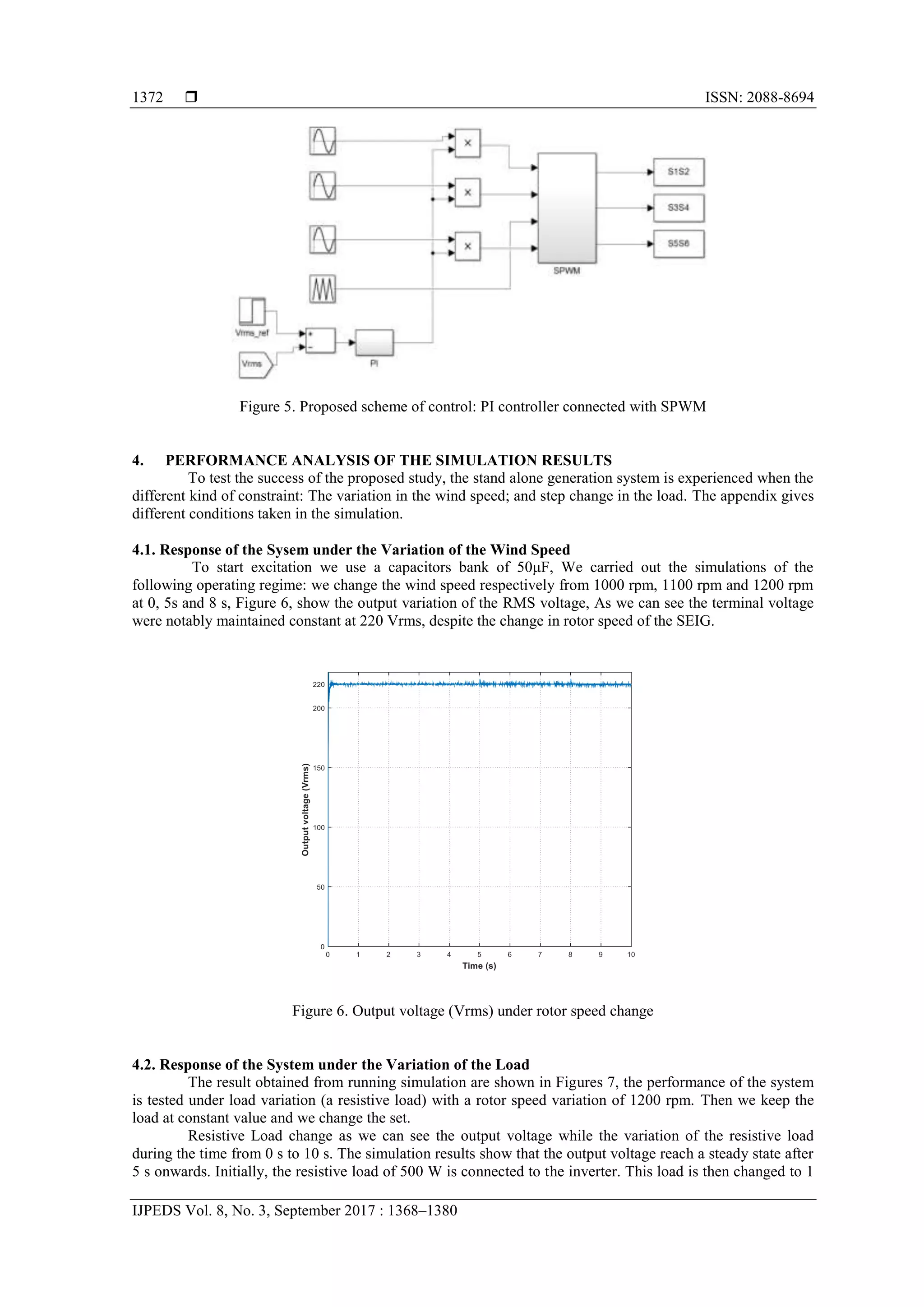  ISSN: 2088-8694
IJPEDS Vol. 8, No. 3, September 2017 : 1368–1380
1372
Figure 5. Proposed scheme of control: PI controller connected with SPWM
4. PERFORMANCE ANALYSIS OF THE SIMULATION RESULTS
To test the success of the proposed study, the stand alone generation system is experienced when the
different kind of constraint: The variation in the wind speed; and step change in the load. The appendix gives
different conditions taken in the simulation.
4.1. Response of the Sysem under the Variation of the Wind Speed
To start excitation we use a capacitors bank of 50μF, We carried out the simulations of the
following operating regime: we change the wind speed respectively from 1000 rpm, 1100 rpm and 1200 rpm
at 0, 5s and 8 s, Figure 6, show the output variation of the RMS voltage, As we can see the terminal voltage
were notably maintained constant at 220 Vrms, despite the change in rotor speed of the SEIG.
Figure 6. Output voltage (Vrms) under rotor speed change
4.2. Response of the System under the Variation of the Load
The result obtained from running simulation are shown in Figures 7, the performance of the system
is tested under load variation (a resistive load) with a rotor speed variation of 1200 rpm. Then we keep the
load at constant value and we change the set.
Resistive Load change as we can see the output voltage while the variation of the resistive load
during the time from 0 s to 10 s. The simulation results show that the output voltage reach a steady state after
5 s onwards. Initially, the resistive load of 500 W is connected to the inverter. This load is then changed to 1
 