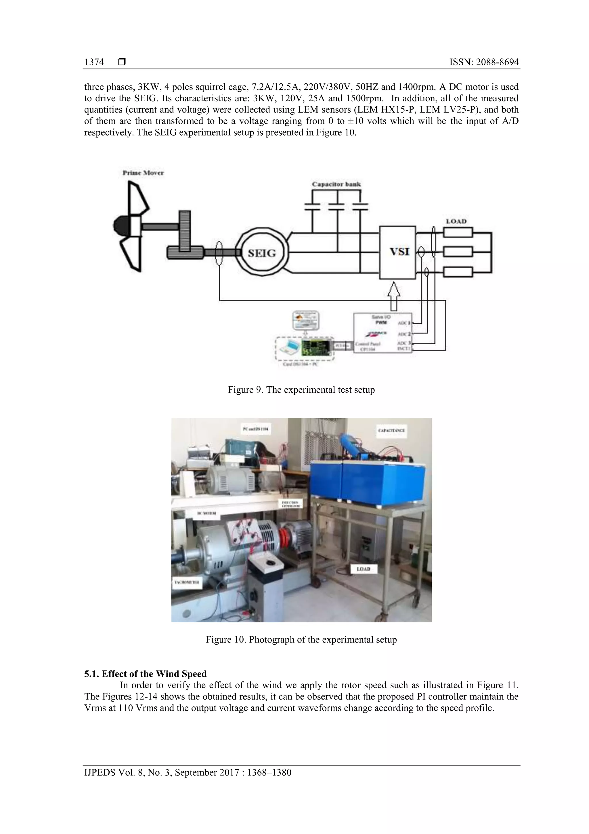 ISSN: 2088-8694
IJPEDS Vol. 8, No. 3, September 2017 : 1368–1380
1374
three phases, 3KW, 4 poles squirrel cage, 7.2A/12.5A, 220V/380V, 50HZ and 1400rpm. A DC motor is used
to drive the SEIG. Its characteristics are: 3KW, 120V, 25A and 1500rpm. In addition, all of the measured
quantities (current and voltage) were collected using LEM sensors (LEM HX15-P, LEM LV25-P), and both
of them are then transformed to be a voltage ranging from 0 to ±10 volts which will be the input of A/D
respectively. The SEIG experimental setup is presented in Figure 10.
Figure 9. The experimental test setup
Figure 10. Photograph of the experimental setup
5.1. Effect of the Wind Speed
In order to verify the effect of the wind we apply the rotor speed such as illustrated in Figure 11.
The Figures 12-14 shows the obtained results, it can be observed that the proposed PI controller maintain the
Vrms at 110 Vrms and the output voltage and current waveforms change according to the speed profile.
 