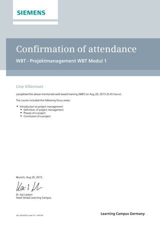 GID: Z002XEZN, Order ID: 11495765
Learning Campus Germany
Confirmation of attendance
WBT - Projektmanagement WBT Modul 1
Line Villemoes
completed the above-mentioned web-based training (WBT) on Aug 20, 2015 (0.45 hours).
The course included the following focus areas:
Introduction to project management:
Definition of project management
Phases of a project
Conclusion of a project
Munich, Aug 20, 2015
Dr. Kai Liebert
Head Global Learning Campus
 