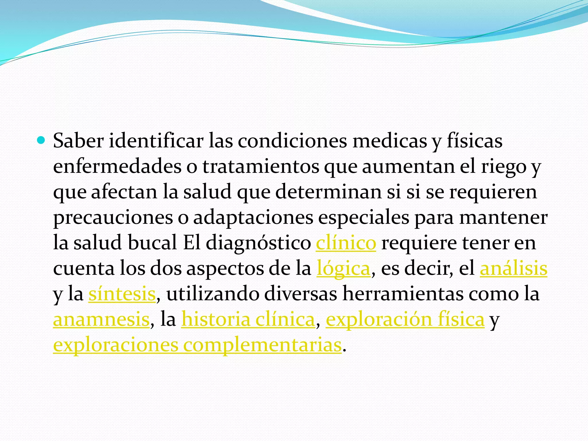  Saber identificar las condiciones medicas y físicas
 enfermedades o tratamientos que aumentan el riego y
 que afectan la salud que determinan si si se requieren
 precauciones o adaptaciones especiales para mantener
 la salud bucal El diagnóstico clínico requiere tener en
 cuenta los dos aspectos de la lógica, es decir, el análisis
 y la síntesis, utilizando diversas herramientas como la
 anamnesis, la historia clínica, exploración física y
 exploraciones complementarias.
 