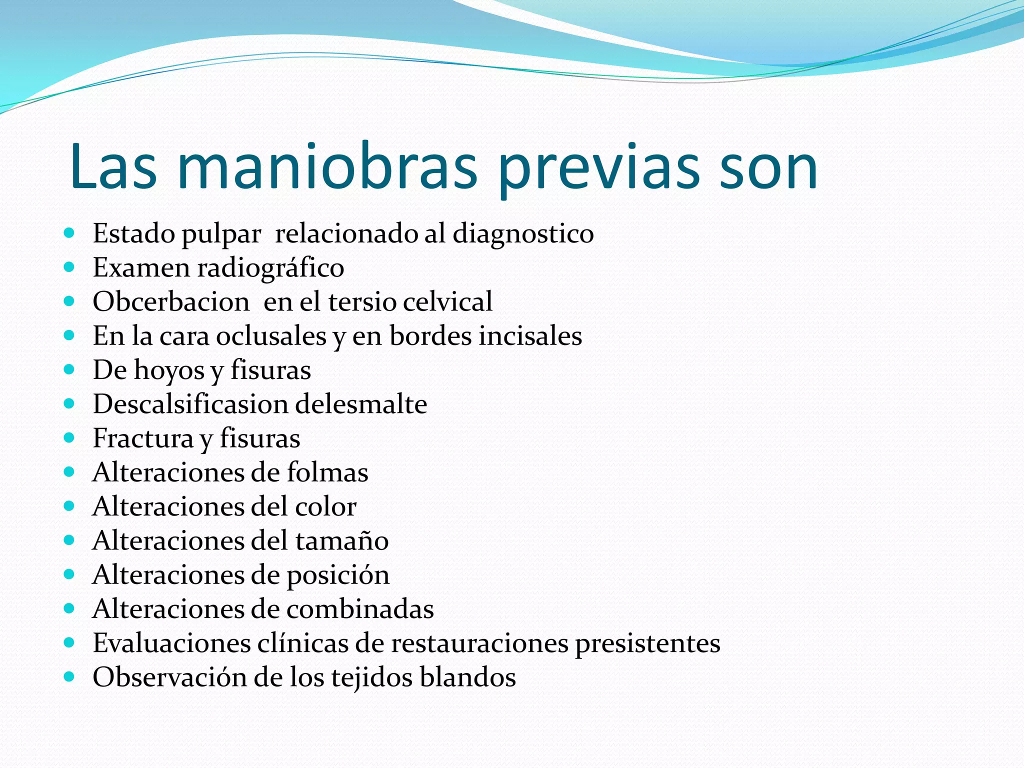 Las maniobras previas son
   Estado pulpar relacionado al diagnostico
   Examen radiográfico
   Obcerbacion en el tersio celvical
   En la cara oclusales y en bordes incisales
   De hoyos y fisuras
   Descalsificasion delesmalte
   Fractura y fisuras
   Alteraciones de folmas
   Alteraciones del color
   Alteraciones del tamaño
   Alteraciones de posición
   Alteraciones de combinadas
   Evaluaciones clínicas de restauraciones presistentes
   Observación de los tejidos blandos
 