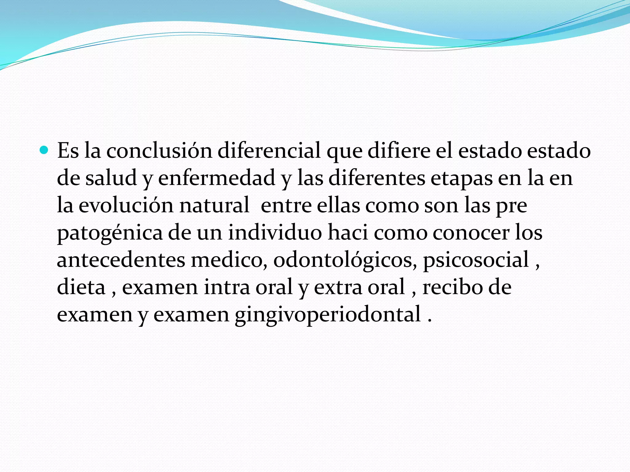  Es la conclusión diferencial que difiere el estado estado
  de salud y enfermedad y las diferentes etapas en la en
  la evolución natural entre ellas como son las pre
  patogénica de un individuo haci como conocer los
  antecedentes medico, odontológicos, psicosocial ,
  dieta , examen intra oral y extra oral , recibo de
  examen y examen gingivoperiodontal .
 