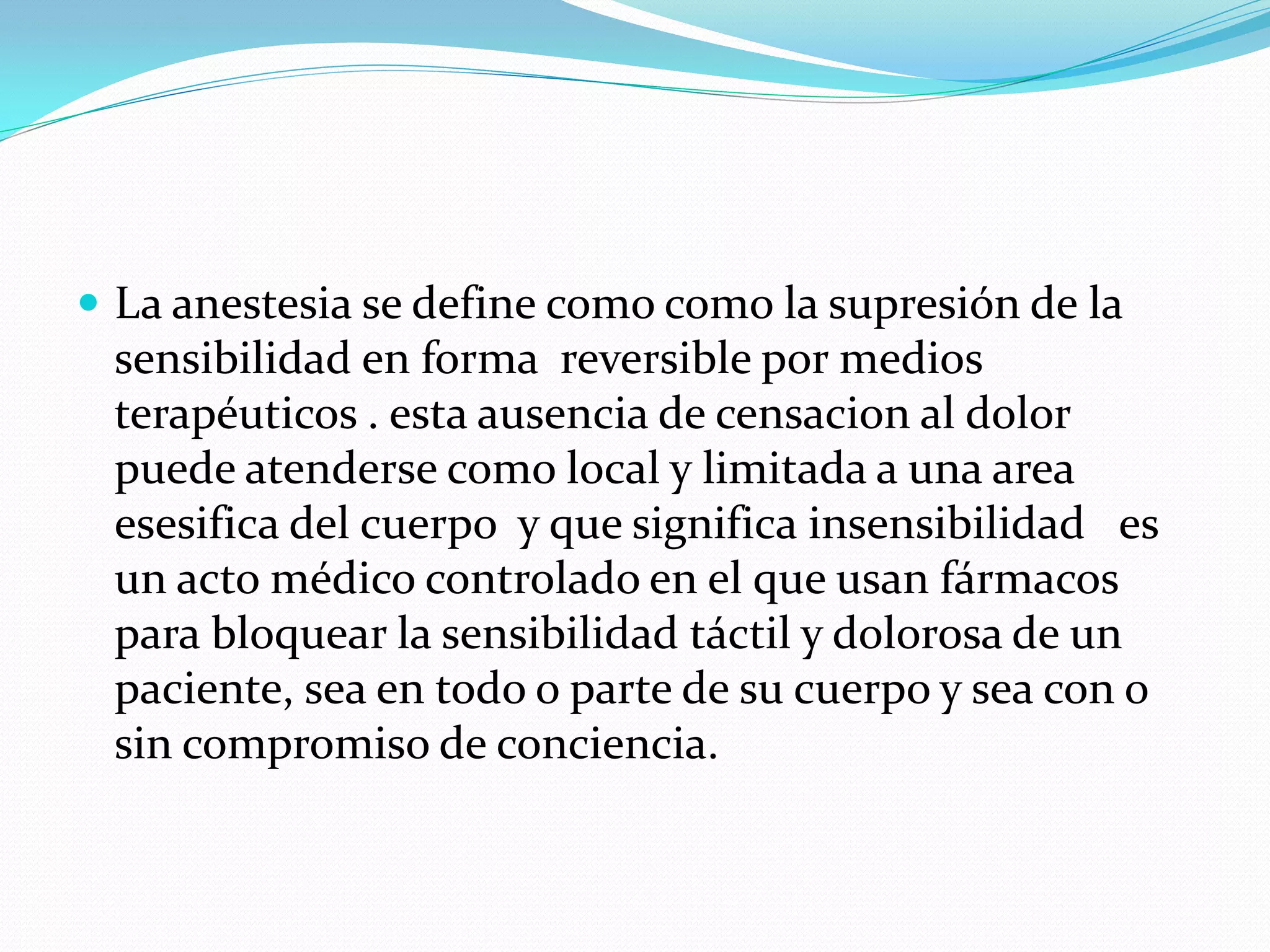  La anestesia se define como como la supresión de la
 sensibilidad en forma reversible por medios
 terapéuticos . esta ausencia de censacion al dolor
 puede atenderse como local y limitada a una area
 esesifica del cuerpo y que significa insensibilidad es
 un acto médico controlado en el que usan fármacos
 para bloquear la sensibilidad táctil y dolorosa de un
 paciente, sea en todo o parte de su cuerpo y sea con o
 sin compromiso de conciencia.
 