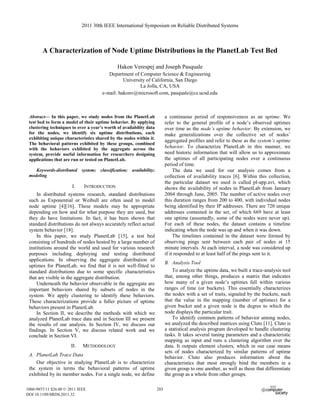 A Characterization of Node Uptime Distributions in the PlanetLab Test Bed
Hakon Verespej and Joseph Pasquale
Department of Computer Science & Engineering
University of California, San Diego
La Jolla, CA, USA
e-mail: hakonv@microsoft.com, pasquale@cs.ucsd.edu
Abstract— In this paper, we study nodes from the PlanetLab
test bed to form a model of their uptime behavior. By applying
clustering techniques to over a year’s worth of availability data
for the nodes, we identify six uptime distributions, each
exhibiting unique characteristics shared by the nodes within it.
The behavioral patterns exhibited by these groups, combined
with the behaviors exhibited by the aggregate across the
system, provide useful information for researchers designing
applications that are run or tested on PlanetLab.
Keywords-distributed system; classification; availability;
modeling
I. INTRODUCTION
In distributed systems research, standard distributions
such as Exponential or Weibull are often used to model
node uptime [4][16]. These models may be appropriate
depending on how and for what purpose they are used, but
they do have limitations. In fact, it has been shown that
standard distributions do not always accurately reflect actual
system behavior [18].
In this paper, we study PlanetLab [15], a test bed
consisting of hundreds of nodes hosted by a large number of
institutions around the world and used for various research
purposes including deploying and testing distributed
applications. In observing the aggregate distribution of
uptimes for PlanetLab, we find that it is not well-fitted to
standard distributions due to some specific characteristics
that are visible in the aggregate distribution.
Underneath the behavior observable in the aggregate are
important behaviors shared by subsets of nodes in the
system. We apply clustering to identify these behaviors.
These characterizations provide a fuller picture of uptime
behaviors present in PlanetLab.
In Section II, we describe the methods with which we
analyzed PlanetLab trace data and in Section III we present
the results of our analysis. In Section IV, we discuss our
findings. In Section V, we discuss related work and we
conclude in Section VI.
II. METHODOLOGY
A. PlanetLab Trace Data
Our objective in studying PlanetLab is to characterize
the system in terms the behavioral patterns of uptime
exhibited by its member nodes. For a single node, we define
a continuous period of responsiveness as an uptime. We
refer to the general profile of a node’s observed uptimes
over time as the node’s uptime behavior. By extension, we
make generalizations over the collective set of nodes’
aggregated profiles and refer to these as the system’s uptime
behavior. To characterize PlanetLab in this manner, we
need historic information that will allow us to approximate
the uptimes of all participating nodes over a continuous
period of time.
The data we used for our analysis comes from a
collection of availability traces [6]. Within this collection,
the particular dataset we used is called pl-app.avt, which
shows the availability of nodes in PlanetLab from January
2004 through June, 2005. The number of active nodes over
this duration ranges from 200 to 400, with individual nodes
being identified by their IP addresses. There are 720 unique
addresses contained in the set, of which 669 have at least
one uptime (assumedly, some of the nodes were never up).
For each of these nodes, the dataset contains a timeline
indicating when the node was up and when it was down.
The timelines contained in the dataset were formed by
observing pings sent between each pair of nodes at 15
minute intervals. At each interval, a node was considered up
if it responded to at least half of the pings sent to it.
B. Analysis Tool
To analyze the uptime data, we built a trace-analysis tool
that, among other things, produces a matrix that indicates
how many of a given node’s uptimes fall within various
ranges of time (or buckets). This essentially characterizes
the nodes with a set of traits, signaled by the buckets, such
that the value in the mapping (number of uptimes) for a
given bucket and a given node is the degree to which the
node displays the particular trait.
To identify common patterns of behavior among nodes,
we analyzed the described matrices using Cluto [11]. Cluto is
a statistical analysis program developed to handle clustering
tasks. It takes several tuning parameters and a characteristic
mapping as input and runs a clustering algorithm over the
data. It outputs element clusters, which in our case means
sets of nodes characterized by similar patterns of uptime
behavior. Cluto also produces information about the
characteristics that most strongly bind the members in a
given group to one another, as well as those that differentiate
the group as a whole from other groups.
2011 30th IEEE International Symposium on Reliable Distributed Systems
1060-9857/11 $26.00 © 2011 IEEE
DOI 10.1109/SRDS.2011.32
203
 