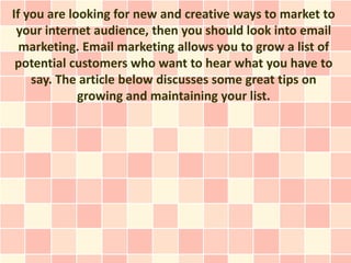If you are looking for new and creative ways to market to
 your internet audience, then you should look into email
  marketing. Email marketing allows you to grow a list of
 potential customers who want to hear what you have to
    say. The article below discusses some great tips on
             growing and maintaining your list.
 