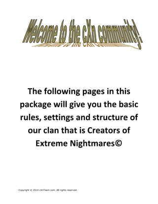 The following pages in this
 package will give you the basic
 rules, settings and structure of
   our clan that is Creators of
     Extreme Nightmares©



Copyright © 2010 cXnTeam.com. All rights reserved.
 