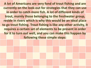 A lot of Americans are very fond of trout fishing and are
 currently on the look-out for strategies that they can use
   in order to catch more fish. A lot of different kinds of
  trout, mainly those belonging to the freshwater group,
 reside in rivers which is why this would be an ideal place
to go trout fishing. Trout fishing is like any other activity, it
 requires a certain set of elements to be present in order
 for it to turn out well, and you can make this happen by
                following these simple steps:
 